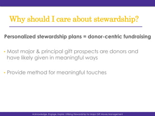 Why should I care about stewardship?
Personalized stewardship plans = donor-centric fundraising
•  Most major & principal gift prospects are donors and
have likely given in meaningful ways
•  Provide method for meaningful touches
Acknowledge, Engage, Inspire: Utilizing Stewardship for Major Gift Moves Management
 