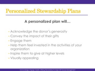 Personalized Stewardship Plans
A personalized plan will…
•  Acknowledge the donor’s generosity
•  Convey the impact of their gifts
•  Engage them
•  Help them feel invested in the activities of your
organization
•  Inspire them to give at higher levels
•  Visually appealing
Acknowledge, Engage, Inspire: Utilizing Stewardship for Major Gift Moves Management
 