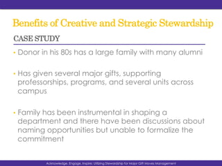 Benefits of Creative and Strategic Stewardship
•  Donor in his 80s has a large family with many alumni
•  Has given several major gifts, supporting
professorships, programs, and several units across
campus
•  Family has been instrumental in shaping a
department and there have been discussions about
naming opportunities but unable to formalize the
commitment
Acknowledge, Engage, Inspire: Utilizing Stewardship for Major Gift Moves Management
CASE STUDY
 