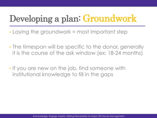 Developing a plan: Groundwork
•  Laying the groundwork = most important step
•  The timespan will be specific to the donor, generally
it is the course of the ask window (ex: 18-24 months)
•  If you are new on the job, find someone with
institutional knowledge to fill in the gaps
Acknowledge, Engage, Inspire: Utilizing Stewardship for Major Gift Moves Management
 