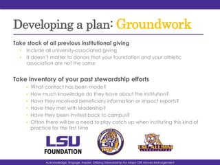 Developing a plan: Groundwork
Take stock of all previous institutional giving
•  Include all university-associated giving
•  It doesn’t matter to donors that your foundation and your athletic
association are not the same
Take inventory of your past stewardship efforts
•  What contact has been made?
•  How much knowledge do they have about the institution?
•  Have they received beneficiary information or impact reports?
•  Have they met with leadership?
•  Have they been invited back to campus?
•  Often there will be a need to play catch up when instituting this kind of
practice for the first time
Acknowledge, Engage, Inspire: Utilizing Stewardship for Major Gift Moves Management
 