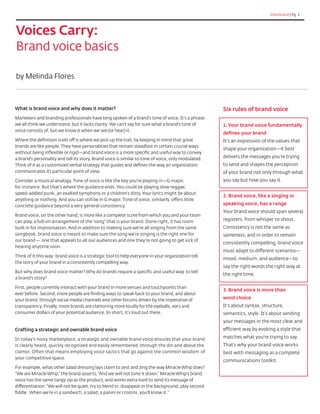 Interbrand | Pg. 1
Voices Carry:
Brand voice basics
What is brand voice and why does it matter?
Marketers and branding professionals have long spoken of a brand’s tone of voice. It’s a phrase
we all think we understand, but it lacks clarity: We can’t say for sure what a brand’s tone of
voice consists of, but we know it when we see (or hear) it.
Where the definition trails off is where we pick up the trail, by keeping in mind that great
brands are like people.They have personalities that remain steadfast in certain crucial ways
without being inflexible or rigid—and brand voice is a more specific and useful way to convey
a brand’s personality and tell its story. Brand voice is similar to tone of voice, only modulated.
Think of it as a customized verbal strategy that guides and defines the way an organization
communicates its particular point of view.
Consider a musical analogy. Tone of voice is like the key you’re playing in—G major,
for instance. But that’s where the guidance ends. You could be playing slow reggae,
speed-addled punk, an exalted symphony or a children’s ditty. Your lyrics might be about
anything or nothing. And you can still be in G major. Tone of voice, similarly, offers little
concrete guidance beyond a very general consistency.
Brand voice, on the other hand, is more like a complete score from which you and your team
can play, a full-on arrangement of the“song” that is your brand. Done right, it has room
built in for improvisation. And in addition to making sure we’re all singing from the same
songbook, brand voice is meant to make sure the song we’re singing is the right one for
our brand — one that appeals to all our audiences and one they’re not going to get sick of
hearing anytime soon.
Think of it this way: brand voice is a strategic tool to help everyone in your organization tell
the story of your brand in a consistently compelling way.
But why does brand voice matter? Why do brands require a specific and useful way to tell
a brand’s story?
First, people currently interact with your brand in more venues and touchpoints than
ever before. Second, more people are finding ways to speak back to your brand, and about
your brand, through social media channels and other forums driven by the imperative of
transparency. Finally, more brands are clamoring more loudly for the eyeballs, ears and
consumer dollars of your potential audience. In short, it’s loud out there.
Crafting a strategic and ownable brand voice
In today’s noisy marketplace, a strategic and ownable brand voice ensures that your brand
is clearly heard, quickly recognized and easily remembered, through the din and above the
clamor. Often that means employing voice tactics that go against the common wisdom of
your competitive space.
For example, what other salad dressing lays claim to zest and zing the way Miracle Whip does?
“We are Miracle Whip,” the brand asserts.“And we will not tone it down.” Miracle Whip’s brand
voice has the same tangy zip as the product, and works extra hard to send its message of
differentiation:“We will not be quiet, try to blend in, disappear in the background, play second
fiddle. When we’re in a sandwich, a salad, a panini or crostini, you’ll know it.“
by Melinda Flores
Six rules of brand voice
1. Your brand voice fundamentally
defines your brand
It’s an expression of the values that
shape your organization—it best
delivers the messages you’re trying
to send and shapes the perception
of your brand not only through what
you say but how you say it.
2. Brand voice, like a singing or
speaking voice, has a range
Your brand voice should span several
registers, from whisper to shout.
Consistency is not the same as
sameness, and in order to remain
consistently compelling, brand voice
must adapt to different scenarios—
mood, medium, and audience—to
say the right words the right way at
the right time.
3. Brand voice is more than
word choice
It’s about syntax, structure,
semantics, style. It’s about sending
your messages in the most clear and
efficient way by evoking a style that
matches what you’re trying to say.
That’s why your brand voice works
best with messaging as a complete
communications toolkit.
 