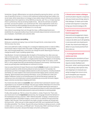 Voices Carry: Brand voice basics 	 Interbrand | Pg. 2
Sometimes, though, differentiation can only be achieved by owning the clamor—as in the
case of new efforts by the U.S. Army to shift traditional marketing broad reach dollars into
social media. When asked about its strategy to have soldiers blog truthfully and sometimes
negatively about their experience, Army CMO Bruce Jasurda, said:“For us, it’s been key that
there is authenticity, that we are being totally honest… We are the ultimate considered
purchase: you buy this product, you could lose your life.“ Every organization could use a
dose of the profound self-knowledge Jasurda advocates for the Army’s verbal approach.
“The onus is on us,” he added,“to talk about it in a no-BS way.”
Like a distinct visual design that cuts through the chaos, a differentiated brand voice
establishes the unique personality of your brand and builds deep emotional connections with
your employees, shareholders and customers alike.
Brand voice = strategic storytelling
What your customers are saying, if you can listen through the din, comes down to this:
Tell me a story.Your story.
And a story well told is really a strategy. It’s a strategy for deploying words to create an effect.
Good brands make an impact when they speak.A really good story can change people’s
lives, and if enough people hear it, that story can change the world. Meaning your brand can
change the world, in part, by telling a great story.
Take Ally Bank. Formed immediately after the depths of the banking crisis,Ally’s voice was
built on three principles:“Talk straight. Do right. Be obviously better.” That story has served to
differentiate Ally from its competitors in a largely tainted industry.Ally explains on the landing
page of its website that“Being upfront means having nothing to hide.” In its space, as with
the U.S.Army, people these days are demanding transparency and honesty—and those verbal
assets are precisely what make Ally Bank an institution of choice.
How to sustain that kind of impact? Brand voice should be flexible enough to cross mediums,
moods and audiences while remaining relevant at every touchpoint. For example, the
earnestness you find on the Zappos website extends to all its touchpoints, including Facebook
and Twitter. It is even evident in the more functional emails Zappos sends customers about
shipping:“We’ve enclosed some tracking information, so you can follow your order from
Zappos Fulfillment Centers to its final destination! It’s almost like being a superspy!” By
making sure that committed voice is present everywhere you encounter the brand, Zappos
keeps customers excited about shopping with them.
Your brand voice also needs to be accessible: clear to all who hear it and easy for anyone in your
organization to use.As Gareth Hornberger,“the Levi’s guy,” tweeted,“@samplusr I’m a fan of the
511’s and the Matchsticks... what about you? PS - I think I’ve been wearing the same pair of
Levi’s for 8 months.” It’s exactly the kind of conversational and down-to-earth voice you’d expect
from a brand that has recently rediscovered its roots and its devotion to working people.
Finally, when people say,“Tell me a story,” the subtext is, simply,“Inspire me.” That’s why
your brand voice must be inspirational and exciting. Your language should drive behavior in
the marketplace among customers. AT&T’s“Rethink Possible” campaign, centered around
imaginative graphics and playful imagery, comes to life on its website through words like
“Explore. Play. Discover.” Even touchpoints one might consider mundane are infused with
the brand voice. When you go to make a payment with AT&T, you’re greeted with the idea
of endless possibility:“You choose. Pay your bill using a checking or savings account, a credit
or debit card, or in some cases, an AT&T gift card.“ At every step, AT&T is working to bring its
brand to life for consumers, because that keeps consumers coming back.
4. Brand voice creates a dialogue
Communication requires a response,
and your brand voice brings value to
that dialogue. It means you’re able
to listen and respond in a way that
brings your brand strategy to life.
5. Brand voice is key to internal
brand engagement
Internal brand engagement means
everyone’s on the same page, which
is easy to do when you’re all speaking
in one voice with one shared point
of view. Your brand voice helps you
deliver on your brand promise from
the inside out.
6. A strong brand voice will
evolve over time
Maintaining the consistency of your
brand voice across the organization
requires review, feedback and
discussion: what’s working and what
isn’t? By taking a descriptivist view,
and stopping to re-evaluate your
verbal strategy from time to time,
you’ll strengthen your linguistic
approach across the board.
 