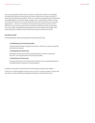 Voices Carry: Brand voice basics 	 Interbrand | Pg.3
Just as your language should inspire customers, it should also inspire your employees
to embody the values and attributes of your brand. Brand voice can play a vital role in
attracting and retaining your people. They in turn will be your greatest brand ambassadors.
As Google explains on its Careers page,“Google is not a conventional company, and we
don’t intend to become one. True, we share attributes with the world’s most successful
organizations —a focus on innovation and smart business practices comes to mind—
but even as we continue to grow, we’re committed to retaining a small-company feel.”
This is the simple, straightforward language we’ve come to expect from Google, and it
serves perfectly to rally both internal and external audiences behind the brand.
How does it work?
Interbrand believes there are three phases to building a brand voice:
1. Establishing your brand’s personality
Understanding the larger strategy of your brand—who you are, what you stand for
and where you’re going.
2. Developing your brand voice
Identifying communication tactics around viewpoint, structure, syntax and
semantics, and mapping them to the brand personality.
3. Socializing your brand voice
Training internal teams on the brand voice and how to use it; providing additional
as-needed verbal consultation on writing projects.
In addition, there are six rules of brand voice that shape our approach (see sidebar).
In the end, you will be judged on what you put out there.The way you speak—how you tell
your story—is a key to making sure people are listening to what you have to say.
 
