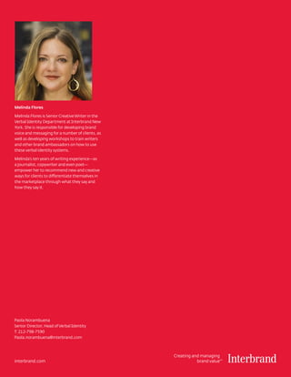 Creating and managing
brand valueTM
interbrand.com
Melinda Flores
Melinda Flores is Senior Creative Writer in the
Verbal Identity Department at Interbrand New
York. She is responsible for developing brand
voice and messaging for a number of clients, as
well as developing workshops to train writers
and other brand ambassadors on how to use
these verbal identity systems.
Melinda’s ten years of writing experience—as
a journalist, copywriter and even poet—
empower her to recommend new and creative
ways for clients to differentiate themselves in
the marketplace through what they say and
how they say it.
Paola Norambuena
Senior Director, Head of Verbal Identity
T: 212-798-7590
Paola.norambuena@interbrand.com
 