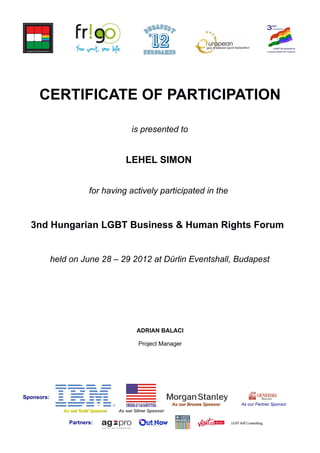 CERTIFICATE OF PARTICIPATION
is presented to
LEHEL SIMON
for having actively participated in the
3nd Hungarian LGBT Business & Human Rights Forum
held on June 28 – 29 2012 at Dürlin Eventshall, Budapest
ADRIAN BALACI
Project Manager
Sponsors:
As our Bronze SponsorAs our Bronze Sponsor As our Partner Sponsor
As our Gold SponsorAs our Gold Sponsor As our Silver SponsorAs our Silver Sponsor
Partners:
 