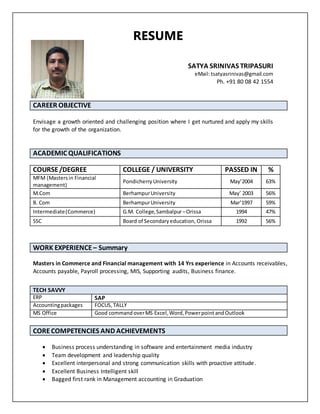 SATYA SRINIVAS TRIPASURI
eMail:tsatyasrinivas@gmail.com
Ph. +91 80 08 42 1554
CAREER OBJECTIVE
Envisage a growth oriented and challenging position where I get nurtured and apply my skills
for the growth of the organization.
ACADEMIC QUALIFICATIONS
COURSE/DEGREE COLLEGE / UNIVERSITY PASSED IN %
MFM (Mastersin Financial
management)
PondicherryUniversity May’2004 63%
M.Com BerhampurUniversity May’ 2003 56%
B. Com BerhampurUniversity Mar’1997 59%
Intermediate(Commerce) G.M. College,Sambalpur–Orissa 1994 47%
SSC Board of Secondaryeducation, Orissa 1992 56%
Masters in Commerce and Financial management with 14 Yrs experience in Accounts receivables,
Accounts payable, Payroll processing, MIS, Supporting audits, Business finance.
CORECOMPETENCIES AND ACHIEVEMENTS
 Business process understanding in software and entertainment media industry
 Team development and leadership quality
 Excellent interpersonal and strong communication skills with proactive attitude.
 Excellent Business Intelligent skill
 Bagged first rank in Management accounting in Graduation
WORK EXPERIENCE – Summary
TECH SAVVY
ERP SAP
Accountingpackages FOCUS,TALLY
MS Office Good commandoverMS Excel,Word,Powerpoint andOutlook
RESUME
 