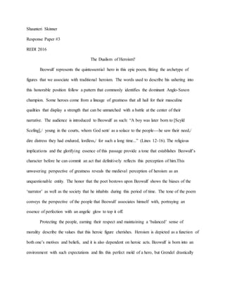 Shaunteri Skinner
Response Paper #3
REDI 2016
The Dualism of Heroism?
Beowulf represents the quintessential hero in this epic poem, fitting the archetype of
figures that we associate with traditional heroism. The words used to describe his ushering into
this honorable position follow a pattern that commonly identifies the dominant Anglo-Saxon
champion. Some heroes come from a lineage of greatness that all hail for their masculine
qualities that display a strength that can be unmatched with a battle at the center of their
narrative. The audience is introduced to Beowulf as such: “A boy was later born to [Scyld
Scefing],/ young in the courts, whom God sent/ as a solace to the people---he saw their need,/
dire distress they had endured, lordless,/ for such a long time...” (Lines 12-16). The religious
implications and the glorifying essence of this passage provide a tone that establishes Beowulf’s
character before he can commit an act that definitively reflects this perception of him.This
unwavering perspective of greatness reveals the medieval perception of heroism as an
unquestionable entity. The honor that the poet bestows upon Beowulf shows the biases of the
‘narrator’ as well as the society that he inhabits during this period of time. The tone of the poem
conveys the perspective of the people that Beowulf associates himself with, portraying an
essence of perfection with an angelic glow to top it off.
Protecting the people, earning their respect and maintaining a ‘balanced’ sense of
morality describe the values that this heroic figure cherishes. Heroism is depicted as a function of
both one’s motives and beliefs, and it is also dependent on heroic acts. Beowulf is born into an
environment with such expectations and fits this perfect mold of a hero, but Grendel drastically
 