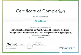 Certificote of Com pletion
THIS IS TO CERTIFY THAT
Adrian Rosian
HAS SUCCESSFU LLY COMPLETED
Administration Trainings for Workflows and Documents, $oftware-
Configuration-, Requirement- and Test- Management for PTC lntegrity 10
GRANTED ON: '15 March 20'13
AT. Yazaki- K6ln
Moti Cohen
DVP, PTC Universiiy PTC"university
 
