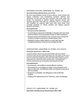 GENUARDI'S DOTCOM, LANGHORNE, PA PHONE: N/A
Genuardi's Dotcom Delivery Driver, 5/11 to 6/12
My main responsibilities consist of home delivery, direct contact with
regular customers, and maintaining company vehicles and
equipment. As the only face the customers see while using this
service, it's imperative to perform superb customer service, and
regularly going the extra step for customers, due to a customer's
own condition for ordering. After each shift, each driver must
complete checklists on vehicle condition and catalog customer
personal information.
Accomplishments:
• Maintained perfect attendance.
• Commended by supervisors for flexibility in changing work hours when
asked and filling in during scheduled off-days for absent employees.
• Acquired several commendations from customers who contacted the
company to praise my service as a friendly delivery driver.
• Displayed a positive, helpful attitude on a daily basis that was
consistently praised by customers and management alike.
LENSCRAFTERS, LANGHORNE, PA PHONE: (215) 750-0773
Production Technician II, 4/08 to 3/10
I primarily worked in the lab at a local Lenscrafters with over 2 dozen
machines to take raw lens material and grind, fine, then polish it down into a
customer's personal prescription. After making the prescribed lens, I would
then cut it to form the shape of their chosen frame, after possibly tinting or
coating the lens. Aside from those core job duties, I was tasked with
machine maintenance and occasionally I also assisted with sales.
Accomplishments:
• Was trained for, and certified on several different machines.
• Was praised for my knowledge and ability to work all aspects of the
store, ie: sales floor, and laboratory duties, and offered my services as
often as possible.
• Revered for my flexibility, and willingness to work at alternate
locations.
• Certified at the highest level of Lab Technician, under Lab Manager.
CIRCUIT CITY, LANGHORNE, PA PHONE: N/A
Retail Sales Clerk/Warehouse Representative 9/06 to 8/08
 