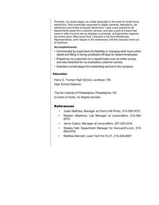 Primarily, my duties began as a Sale Associate in the area for small home
electronics, then eventually expanded to digital cameras, televisions, car
electronics and finally computer electronics. I was cross trained for all
departments aside from customer service, and was a part of a team that
came in after hours to set up displays or products, and generally organize
the entire store. After some time, I became a full time Warehouse
Representative, and I stayed in the warehouse until the company went out
of business.
Accomplishments:
• Commended by supervisors for flexibility in changing work hours when
asked and filling in during scheduled off-days for absent employees.
• Praised by my customers on a regular basis over an online survey,
and was rewarded for my impressive customer service.
• Awarded a small plaque for outstanding service to the company.
Education
Harry S. Truman High School, Levittown, PA
High School Diploma
The Art Institute of Philadelphia, Philadelphia, PA
(2 years of study, no degree earned)
References
• Justin DeRosa, Manager at Cherry Hill Photo, 215-359-7679
• Rashan Stephens, Lab Manager at Lenscrafters, 215-384-
6079
• Jenny Castro, Manager at Lenscrafters, 267-230-4316
• Wesley Hall, Department Manager for Genuardi's.com, 610-
659-8753
• Matthew Bennett, Lead Tech for Fix IT, 215-436-0997
 