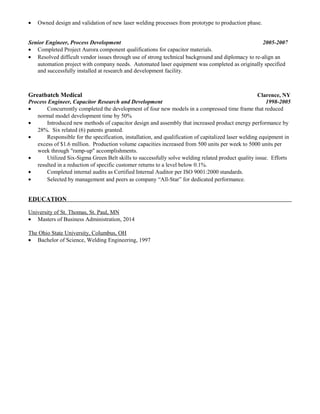 • Owned design and validation of new laser welding processes from prototype to production phase.
Senior Engineer, Process Development 2005-2007
• Completed Project Aurora component qualifications for capacitor materials.
• Resolved difficult vendor issues through use of strong technical background and diplomacy to re-align an
automation project with company needs. Automated laser equipment was completed as originally specified
and successfully installed at research and development facility.
Greatbatch Medical Clarence, NY
Process Engineer, Capacitor Research and Development 1998-2005
• Concurrently completed the development of four new models in a compressed time frame that reduced
normal model development time by 50%
• Introduced new methods of capacitor design and assembly that increased product energy performance by
28%. Six related (6) patents granted.
• Responsible for the specification, installation, and qualification of capitalized laser welding equipment in
excess of $1.6 million. Production volume capacities increased from 500 units per week to 5000 units per
week through "ramp-up" accomplishments.
• Utilized Six-Sigma Green Belt skills to successfully solve welding related product quality issue. Efforts
resulted in a reduction of specific customer returns to a level below 0.1%.
• Completed internal audits as Certified Internal Auditor per ISO 9001:2000 standards.
• Selected by management and peers as company “All-Star” for dedicated performance.
EDUCATION
University of St. Thomas, St. Paul, MN
• Masters of Business Administration, 2014
The Ohio State University, Columbus, OH
• Bachelor of Science, Welding Engineering, 1997
 