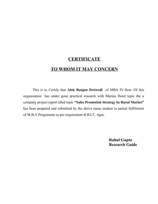 This is to Certify that Alok Ranjan Dwiwedi of MBA IV Sem. Of this
organization has under gone practical research with Marina Hotel topic the a
company project report tilled topic “Sales Promotion Strategy In Rural Market”
has been prepared and submitted by the above name student in partial fulfillment
of M.B.A Programme as per requirement R.B.I.T, Agra.
Rahul Gupta
Research Guide
CERTIFICATE
TO WHOM IT MAY CONCERN
 