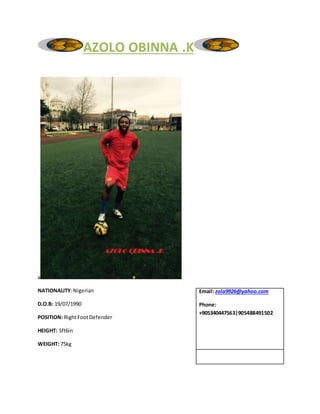 AZOLO OBINNA .K
a
NATIONALITY:Nigerian
D.O.B: 19/07/1990
POSITION: RightFootDefender
HEIGHT: 5ft6in
WEIGHT: 75kg
Email: zola9926@yahoo.com
Phone:
+905340447563|905488491502
 
