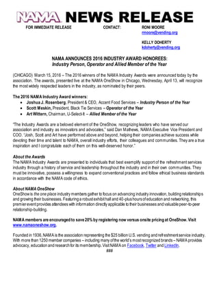 FOR IMMEDIATE RELEASE CONTACT: RONI MOORE
rmoore@vending.org
KELLY DOHERTY
kdoherty@vending.org
NAMA ANNOUNCES 2016 INDUSTRY AWARD HONOREES:
Industry Person, Operator and Allied Member of the Year
(CHICAGO) March 15, 2016 – The 2016 winners of the NAMA Industry Awards were announced today by the
association. The awards, presented live at the NAMA OneShow in Chicago, Wednesday, April 13, will recognize
the most widely respected leaders in the industry, as nominated by their peers.
The 2016 NAMA Industry Award winners:
 Joshua J. Rosenberg, President & CEO, Accent Food Services – Industry Person of the Year
 Scott Meskin, President, Black Tie Services – Operator of the Year
 Art Wittern, Chairman, U-Select-It – Allied Member of the Year
“The Industry Awards are a beloved element of the OneShow, recognizing leaders who have served our
association and industry as innovators and advocates,” said Dan Mathews, NAMA Executive Vice President and
COO. “Josh, Scott and Art have performed above and beyond, helping their companies achieve success while
devoting their time and talent to NAMA, overall industry efforts, their colleagues and communities. They are a true
inspiration and I congratulate each of them on this well-deserved honor.”
About the Awards
The NAMA Industry Awards are presented to individuals that best exemplify support of the refreshment services
industry through a history of service and leadership throughout the industry and in their own communities. They
must be innovative, possess a willingness to expand conventional practices and follow ethical business standards
in accordance with the NAMA code of ethics.
About NAMA OneShow
OneShowis the one place industry members gather to focus on advancing industry innovation, buildingrelationships
and growing their businesses. Featuringa robustexhibithall and 40-plushoursofeducation and networking, this
premiereventprovides attendees with information directly applicable to their businesses andvaluablepeer-to-peer
relationship-building.
NAMA members are encouragedto save20% by registering now versus onsite pricingat OneShow. Visit
www.namaoneshow.org.
Founded in 1936,NAMA is the association representing the $25 billion U.S. vending andrefreshmentservice industry.
With more than 1250 member companies – including many ofthe world’s mostrecognized brands – NAMA provides
advocacy, education andresearchfor its membership.VisitNAMA on Facebook, Twitter and LinkedIn.
###
 