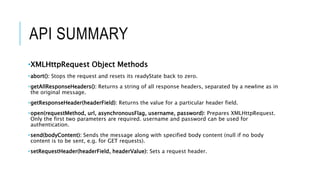 API SUMMARY
•XMLHttpRequest Object Methods
•abort(): Stops the request and resets its readyState back to zero.
•getAllResponseHeaders(): Returns a string of all response headers, separated by a newline as in
the original message.
•getResponseHeader(headerField): Returns the value for a particular header field.
•open(requestMethod, url, asynchronousFlag, username, password): Prepares XMLHttpRequest.
Only the first two parameters are required. username and password can be used for
authentication.
•send(bodyContent): Sends the message along with specified body content (null if no body
content is to be sent, e.g. for GET requests).
•setRequestHeader(headerField, headerValue): Sets a request header.
 