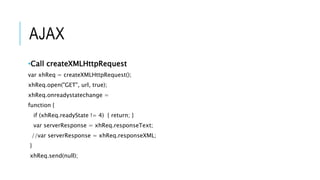 AJAX
•Call createXMLHttpRequest
var xhReq = createXMLHttpRequest();
xhReq.open("GET", url, true);
xhReq.onreadystatechange =
function {
if (xhReq.readyState != 4) { return; }
var serverResponse = xhReq.responseText;
//var serverResponse = xhReq.responseXML;
}
xhReq.send(null);
 