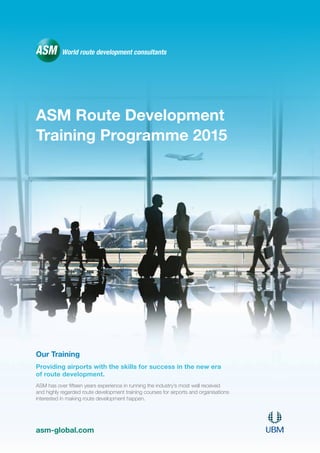ASM Route Development
Training Programme 2015
Our Training
Providing airports with the skills for success in the new era
of route development.
ASM has over fifteen years experience in running the industry’s most well received
and highly regarded route development training courses for airports and organisations
interested in making route development happen.
asm-global.com
 