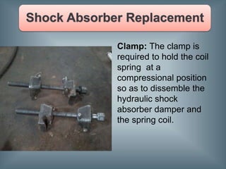 Clamp: The clamp is
required to hold the coil
spring at a
compressional position
so as to dissemble the
hydraulic shock
absorber damper and
the spring coil.
 