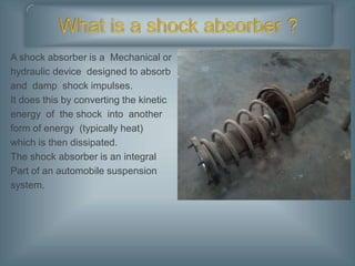 A shock absorber is a Mechanical or
hydraulic device designed to absorb
and damp shock impulses.
It does this by converting the kinetic
energy of the shock into another
form of energy (typically heat)
which is then dissipated.
The shock absorber is an integral
Part of an automobile suspension
system.
 