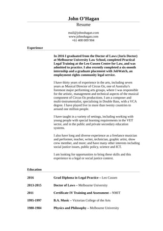 John O’Hagan
Resume
mail@johnohagan.com
www.johnohagan.com
+61 408 009 904
Experience
In 2016 I graduated from the Doctor of Laws (Juris Doctor)
at Melbourne University Law School, completed Practical
Legal Training at the Leo Cussen Centre for Law, and was
admitted to practice. I also recently completed a six-month
internship and a graduate placement with JobWatch, an
employment rights community legal service.
I have thirty years of experience in the arts, including seven
years as Musical Director of Circus Oz, one of Australia’s
foremost major performing arts groups, where I was responsible
for the artistic, management and technical aspects of the musical
component of Circus Oz productions. I am a composer and
multi-instrumentalist, specialising in Double Bass, with a VCA
degree. I have played live in more than twenty countries to
around one million people.
I have taught in a variety of settings, including working with
young people with special learning requirements in the VET
sector, and in the public and private secondary education
systems.
I also have long and diverse experience as a freelance musician
and performer, teacher, writer, technician, graphic artist, show
crew member, and more; and have many other interests including
social justice issues, public policy, science and ICT.
I am looking for opportunities to bring these skills and this
experience to a legal or social justice context.
Education
2016
2013-2015
2011
1995-1997
1980-1984
Grad Diploma in Legal Practice – Leo Cussen
Doctor of Laws – Melbourne University
Certificate IV Training and Assessment – NMIT
B.A. Music – Victorian College of the Arts
Physics and Philosophy – Melbourne University
 