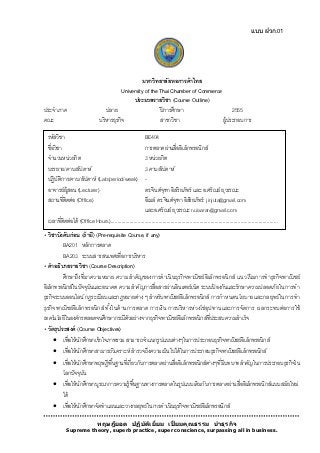แบบ ฝวก.01




                                                         มหาวิทยาลัยหอการค้ าไทย
                                               University of the Thai Chamber of Commerce
                                                    ประมวลรายวิชา (Course Outline)
ประจำภำค                               ปลำย                      ปี กำรศึกษำ                   2555
คณะ                                บริ หำรธุรกิจ                 สำขำวิชำ                 ผู้ประกอบกำร

  รหัสวิชำ                                               BE404
  ชื่อวิชำ                                               กำรตลำดผ่ำนสื่ออิเล็กทรอนิกส์
  จำนวนหน่วยกิต                                          3 หน่วยกิต
  บรรยำย/คำบ/สัปดำห์                                     3 คำบ/สัปดำห์
วิชำบับคับำร/คำบ/สัปดำห์ (Lab/period/week)
  ปฏิ งติก ก่อน (ถ้ ำมี) (Pre
         ั                                               -
  อำจำรย์ผ้ สอน (Lecturer)
             ู                                           ดร.จินต์จฑำ อิสริยภัทร์ และ อ.ศรัณย์ ยุวรรณะ
                                                                       ุ
  สถำนที่ติดต่อ (Office)                                 อีเมล์ ดร.จินต์จฑำ อิสริ ยภัทร์ : jinjuta@gmail.com
                                                                                ุ
                                                         และอ.ศรัณย์ ยุวรรณะ nuisaran@gmail.com
 เวลำที่ติดต่อได้ (Office Hours)..........................................................................................................................
• วิชาบังคับก่ อน (ถ้ ามี) (Pre-requisite Course, if any)
          BA201 หลักกำรตลำด
          BA203 ระบบสำรสนเทศเพื่อกำรบริ หำร
• คาอธิบายรายวิชา (Course Description)
          ศึกษำถึงที่มำควำมหมำย ควำมสำคัญ ของกำรดำเนิน ธุร กิ จพำณิ ชย์อิเล็ก ทรอนิก ส์ แนวโน้ มกำรท ำธุร กิ จพำณิ ชย์
อิเล็กทรอนิกส์ในปั จจุบนและอนำคต ควำมสำคัญกำรสื่อสำรผ่ำนอินเตอร์ เน็ต ระบบปองกันและรักษำควำมปลอดภัย ในกำรท ำ
                         ั                                                            ้
ธุรกิจระบบออนไลน์ กฏระเบียบและกฎหมำยต่ำง ๆ สำหรับพำณิชย์อิเล็กทรอนิกส์ กำรก ำหนดนโยบำยและกลยุท ธ์ ในกำรท ำ
ธุร กิ จพำณิ ชย์อิเล็ก ทรอนิ ก ส์ ทั ้งในด้ ำ นกำรตลำด กำรเงิน กำรบริ ห ำรห่ว งโซ่อุปทำนและกำรจัดกำร ผลกระทบต่อกำรใช้
เทคโนโลยีในองค์กรตลอดจนศึกษำกรณีตวอย่ำงจำกธุรกิจพำณิชย์อิเล็กทรอนิกส์ที่ประสบควำมสำเร็ จ
                                               ั
• วัตถุประสงค์ (Course Objectives)
     เพื่อให้ นกศึกษำเข้ ำใจภำพรวม สำมำรถจำแนกรูปแบบต่ำงๆในกำรประกอบธุรกิจพำณิชย์อิเล็กทรอนิกส์
                ั
     เพื่อให้ นกศึกษำสำมำรถวิเครำะห์ สำรวจถึงควำมเป็ นไปได้ ในกำรประกอบธุรกิจพำณิชย์อิเล็กทรอนิกส์
                  ั
     เพื่อให้ นกศึกษำทฤษฎีพื ้นฐำนที่เกี่ยวกับกำรตลำดผ่ำนสื่ออิเล็กทรอนิกส์ตำงๆที่มีบทบำทสำคัญในกำรประกอบธุรกิจใน
                    ั                                                        ่
      โลกปั จจุบน     ั
     เพื่อให้ นกศึกษำบูรณำกำรควำมรู้พื ้นฐำนทำงกำรตลำดในรูปแบบเดิมกับกำรตลำดผ่ำนสื่ออิเล็กทรอนิกส์แบบสมัยใหม่
                ั
      ได้
     เพื่อให้ นกศึกษำจัดทำแผนและวำงกลยุทธ์ ในกำรดำเนินธุรกิจพำณิชย์อิเล็กทรอนิกส์
                ั

                                 ทฤษฎียอด ปฏิบ ัติเยียม เปี่ ยมคุณธรรม นำธุรกิจ
                                                     ่
             Supreme theory, superb practice, super conscience, surpassing all in business.
 
