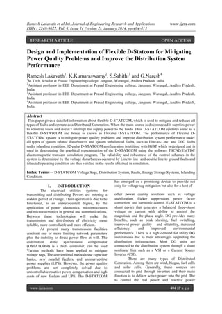 Ramesh Lakavath et al Int. Journal of Engineering Research and Applications
ISSN : 2248-9622, Vol. 4, Issue 1( Version 2), January 2014, pp.404-413

RESEARCH ARTICLE

www.ijera.com

OPEN ACCESS

Design and Implementation of Flexible D-Statcom for Mitigating
Power Quality Problems and Improve the Distribution System
Performance
Ramesh Lakavath1, K.Kumaraswamy2, S.Sahithi3 and G.Naresh4
1

M.Tech, Scholar at Prasad Engineering college, Jangoan, Warangal, Andhra Pradesh, India.
Assistant professor in EEE Department at Prasad Engineering college, Jangoan, Warangal, Andhra Pradesh,
India.
3
Assistant professor in EEE Department at Prasad Engineering college, Jangoan, Warangal, Andhra Pradesh,
India.
4
Assistant professor in EEE Department at Prasad Engineering college, Jangoan, Warangal, Andhra Pradesh,
India.
2

Abstract
This paper gives a detailed information about flexible D-STATCOM, which is used to mitigate and reduces all
types of faults and operate as a Distributed Generation. When the main source is disconnected it supplies power
to sensitive loads and doesn‟t interrupt the supply power to the loads. Thus D-STATCOM operates same as a
flexible D-STATCOM and hence is known as Flexible D-STATCOM. The performance of Flexible DSTATCOM system is to mitigate power quality problems and improve distribution system performance under
all types of system related disturbances and system unbalanced faults, such as Line-to-Line and DLG faults
under islanding condition. 12-pulse D-STATCOM configuration is utilized with IGBT which is designed and is
used in determining the graphical representation of the D-STATCOM using the software PSCAD/EMTDC
electromagnetic transient simulation program. The reliability and robustness of the control schemes in the
system is determined by the voltage disturbances occurred by Line to line and double line to ground faults and
islanded operating condition are thus verified in the results obtained in simulation.

Index Terms— D-STATCOM Voltage Sags, Distribution System, Faults, Energy Storage Systems, Islanding
Condition.

I.

INTRODUCTION

The electrical utilities systems for
transmitting and distributing Powers are entering a
sudden period of change. Their operation is due to be
fine-tuned, to an unprecedented degree, by the
application of power electronics, microprocessors
and microelectronics in general and communications.
Between these technologies will make the
transmission and distribution of electricity more
reliable, more controllable and more efficient.
At present many transmission facilities
confront one or more limiting network parameters
plus the inability to direct power flow at will. The
distribution
static
synchronous
compensator
(DSTATCOM) is a facts controller, can be used
Various methods have been applied to mitigate
voltage sags. The conventional methods use capacitor
banks, new parallel feeders, and uninterruptible
power supplies (UPS). However, the power quality
problems are not completely solved due to
uncontrollable reactive power compensation and high
costs of new feeders and UPS. The D-STATCOM
www.ijera.com

has emerged as a promising device to provide not
only for voltage sag mitigation but also for a host of
other power quality solutions such as voltage
stabilization, flicker suppression, power factor
correction, and harmonic control. D-STATCOM is a
shunt device that generates a balanced three-phase
voltage or current with ability to control the
magnitude and the phase angle. DG provides many
benefits, such as peak shaving, fuel switching,
improved power quality and reliability, increased
efficiency,
and
improved
environmental
performance. There is a high demand for utility DG
installations due to their advantages upgrading the
distribution infrastructure. Most DG units are
connected to the distribution system through a shunt
nonlinear link such as a VSI or a Current Source
Inverter (CSI).
There are many types of Distributed
Generation. Among them are wind, biogas, fuel cells
and solar cells. Generally, these sources are
connected to grid through inverters and their main
function is to deliver active power into the grid. The
to control the real power and reactive power
404 | P a g e

 