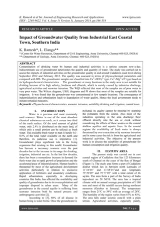 K. Ramesh et al Int. Journal of Engineering Research and Applications
ISSN : 2248-9622, Vol. 4, Issue 1( Version 3), January 2014, pp.346-354

RESEARCH ARTICLE

www.ijera.com

OPEN ACCESS

Impact of Groundwater Quality from Industrial East Coastal
Town, Southern India
K. Ramesh*, L. Elango**
* (Centre for Water Resources, Department of Civil Engineering, Anna University, Chennai-600 025, INDIA)
** (Department of Geology, Anna University, Chennai -600 025, INDIA)

ABSTRACT
Contamination of drinking water by human and industrial activities is a serious concern now-a-day.
Indiscriminate use of groundwater deteriorates the quality and quantity of water. The study was carried out to
assess the impacts of industrial activities on the groundwater quality in and around Cuddalore coast town during
September 2012 and February 2013. The quality was assessed in terms of physio-chemical parameters and
compared with BIS. The groundwater samples are classified into Ca2+-HCO32- type, Ca2+-Mg2+-Cl- type based on
its hydrogeochemical characteristics. . The groundwater at many locations in the study area is not suitable for
drinking because of its high salinity, hardness and chloride, which is mainly caused by industries discharge,
agricultural activities and seawater intrusion. The WQI reflected that most of the samples are of poor water to
very poor water. The Wilcox diagram, USSL diagrams and PI shows that most of the samples are suitable for
irrigation. It was found that the groundwater was contaminated at few sample locations. The consequence of
industrialization and urbanization leads to degradation of water quality. Hence the local government needs to
initiate remedial measures.
Keywords - Physiochemical characteristics, seawater intrusion, suitability drinking and irrigation, coastal town.

I.

INTRODUCTION

Water is a precious and most commonly
used resource. Water is one of the most abundant
chemical substances on earth, as it covers two third
of the earth surface. Of the total amount of global
water, only 2.4% is distributed on the main land, of
which only a small portion can be utilized as fresh
water. The available fresh water to man is hardly 0.30.5% of the total water available on the earth and
therefore, its judicious use is imperative [1].
Groundwater plays significant role in the living
organisms that existing in this world. Groundwater
has become a necessary resource over the past
decades due to the increase in its usage for drinking,
irrigation, industrial use etc. In the last few decades,
there has been a tremendous increase in demand for
fresh water due to rapid growth of population and the
accelerated pace of industrialization. Human health is
threatened by most of the agricultural development
activities particularly in relation to excessive
application of fertilizers and unsanitary conditions.
Rapid urbanization, especially in developing
countries like India, has affected the availability and
quality of groundwater due to its overexploitation and
improper disposal in urban areas. Many of the
groundwater in the coastal aquifer is suffering from
seawater intrusion both by natural process and
anthropogenic activities [2].
According to [3], 80% of all disease in
human being is water-borne. Once the groundwater is
www.ijera.com

polluted; its quality cannot be restored by stopping
the pollutants from the source. Also most of the
industries operating in the area discharge their
effluent directly into the sea or creek without
considering the effects of these wastes on the coastal
shallow aquifers and aquatic lives. In the coastal
regions the availability of fresh water is always
threatened by over extraction or by seawater intrusion
and in some cases the risk is from the agricultural and
industrial activities. The objective of the present
work is to discuss the suitability of groundwater for
human consumption and irrigation quality.

II.

II.STUDY AREA

The present study was carried out in east
coastal region of Cuddalore that lies 125 kilometers
south of Chennai on the coast of the Bay of Bengal
(Figure 1). The study area forms a part of Cuddalore
district which lies in between north Latitudes of
11˚44’04” and 11˚68’01”and east longitudes
79˚70’09” and 79˚77’05” with a total extent of 46
sq.km. The area form a part of the Survey of India
topo-sheet no 58 M/10. The area has a tropical
climate with an annual average precipitation of 1160
mm and most of the rainfall occurs during northeast
monsoon (October to January). The temperature
ranges from 21ºC to 39ºC with an average of 28ºC.
The humidity of the region varies from 67% to 85%.
The area falls under seismic zone-II with a plain
terrain. Agricultural activities, especially paddy,
346 | P a g e

 
