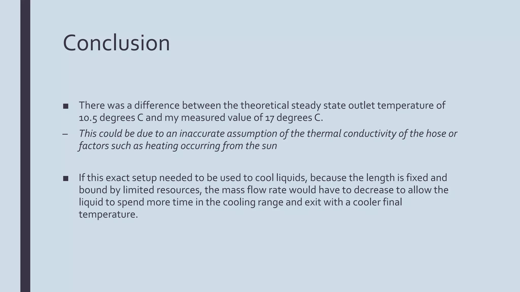 Conclusion
■ There was a difference between the theoretical steady state outlet temperature of
10.5 degrees C and my measured value of 17 degrees C.
– This could be due to an inaccurate assumption of the thermal conductivity of the hose or
factors such as heating occurring from the sun
■ If this exact setup needed to be used to cool liquids, because the length is fixed and
bound by limited resources, the mass flow rate would have to decrease to allow the
liquid to spend more time in the cooling range and exit with a cooler final
temperature.
 