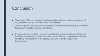 Conclusion
■ There was a difference between the theoretical steady state outlet temperature of
10.5 degrees C and my measured value of 17 degrees C.
– This could be due to an inaccurate assumption of the thermal conductivity of the hose or
factors such as heating occurring from the sun
■ If this exact setup needed to be used to cool liquids, because the length is fixed and
bound by limited resources, the mass flow rate would have to decrease to allow the
liquid to spend more time in the cooling range and exit with a cooler final
temperature.
 