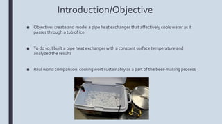 Introduction/Objective
■ Objective: create and model a pipe heat exchanger that affectively cools water as it
passes through a tub of ice
■ To do so, I built a pipe heat exchanger with a constant surface temperature and
analyzed the results
■ Real world comparison: cooling wort sustainably as a part of the beer-making process
 