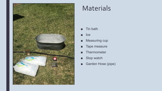 Materials
■ Tin bath
■ Ice
■ Measuring cup
■ Tape measure
■ Thermometer
■ Stop watch
■ Garden Hose (pipe)
 