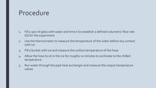 Procedure
1. Fill a 500 ml glass with water and time it to establish a defined volumetric flow rate
(Q) for the experiment
2. Use the thermometer to measure the temperature of the water before any contact
with ice
3. Fill a bucket with ice and measure the surface temperature of the hose
4. Allow the hose to sit in the ice for roughly 10 minutes to acclimate to the chilled
temperature
5. Run water through the pipe heat exchanger and measure the output temperature
values
 