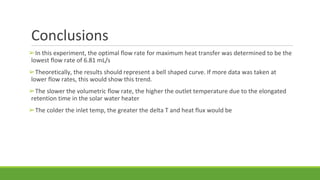 Conclusions
➢In this experiment, the optimal flow rate for maximum heat transfer was determined to be the
lowest flow rate of 6.81 mL/s
➢Theoretically, the results should represent a bell shaped curve. If more data was taken at
lower flow rates, this would show this trend.
➢The slower the volumetric flow rate, the higher the outlet temperature due to the elongated
retention time in the solar water heater
➢The colder the inlet temp, the greater the delta T and heat flux would be
 