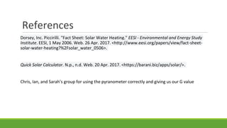 References
Dorsey, Inc. Piccirilli. "Fact Sheet: Solar Water Heating." EESI - Environmental and Energy Study
Institute. EESI, 1 May 2006. Web. 26 Apr. 2017. <http://www.eesi.org/papers/view/fact-sheet-
solar-water-heating?%2Fsolar_water_0506>.
Quick Solar Calculator. N.p., n.d. Web. 20 Apr. 2017. <https://barani.biz/apps/solar/>.
Chris, Ian, and Sarah’s group for using the pyranometer correctly and giving us our G value
 