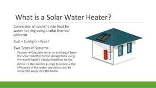 What is a Solar Water Heater?
Conversion of sunlight into heat for
water heating using a solar thermal
collector
Fuel = Sunlight = Free!
Two Types of Systems:
◦ Passive → Circulate water or antifreeze from
the solar collector to the storage tank using
the warm liquid’s natural tendency to rise
◦ Active → Use electric pumps to increase the
efficiency of the water circulation and to
move hot water into the home
 