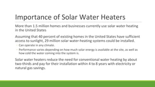 Importance of Solar Water Heaters
More than 1.5 million homes and businesses currently use solar water heating
in the United States
Assuming that 40 percent of existing homes in the United States have sufficient
access to sunlight, 29 million solar water-heating systems could be installed.
◦ Can operate in any climate.
◦ Performance varies depending on how much solar energy is available at the site, as well as
how cold the water coming into the system is.
Solar water heaters reduce the need for conventional water heating by about
two-thirds and pay for their installation within 4 to 8 years with electricity or
natural gas savings.
 