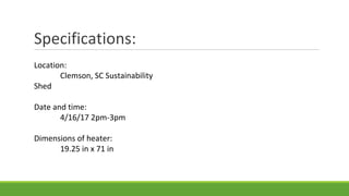 Specifications:
Location:
Clemson, SC Sustainability
Shed
Date and time:
4/16/17 2pm-3pm
Dimensions of heater:
19.25 in x 71 in
 