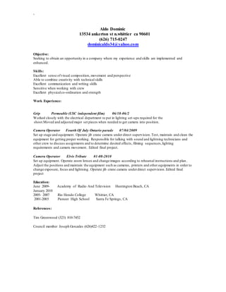 `
Aldo Dominic
13534 ankerton st n.whittier ca 90601
(626) 715-0247
dominicaldo34@yahoo.com
Objective:
Seeking to obtain an opportunity in a company where my experience and skills are implemented and
enhanced.
Skills:
Excellent sense ofvisual composition, movement and perspective
Able to combine creativity with technical skills
Excellent communication and writing skills
Sensitive when working with crew
Excellent physicalco-ordination and strength
Work Experience:
Grip Permeable (USC independent film) 06/18-06/2
Worked closely with the electrical department to put in lighting set-ups required for the
shoot.Moved and adjusted major set pieces when needed to get camera into position.
Camera Operator Fourth Of July Ontario parade 07/04/2009
Set up stage and equipment. Operate jib crane camera under direct supervision. Test, maintain and clean the
equipment for getting proper working. Responsible for talking with sound and lightning technicians and
other crew to discuss assignments and to determine desired effects, filming sequences,lighting
requirements and camera movement. Edited final project.
Camera Operator Elvis Tribute 01-08-2010
Set up equipment. Operate zoom lenses and change images according to rehearsal instructions and plan.
Adjust the positions and maintain the equipment such as cameras, printers and other equipments in order to
change exposure, focus and lightning. Operate jib crane camera underdirect supervision.Edited final
project
Education:
June 2009- Academy of Radio And Television Huntington Beach, CA
January 2010
2005- 2007 Rio Hondo College Whittier, CA
2001-2005 Pioneer High School Santa Fe Springs, CA
References:
Tim Greenwood (323) 810-7452
Council member Joseph Gonzales (626)422-1252
 