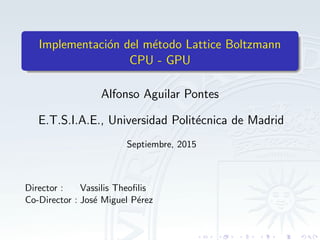 Implementaci´on del m´etodo Lattice Boltzmann
CPU - GPU
Alfonso Aguilar Pontes
E.T.S.I.A.E., Universidad Polit´ecnica de Madrid
Septiembre, 2015
Director : Vassilis Theoﬁlis
Co-Director : Jos´e Miguel P´erez
 