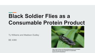 Black Soldier Flies as a
Consumable Protein Product
Ty Williams and Madison Dudley
BE 4380
https://www.forbes.com/sites/ariellasimke/2019/12/01/black-
soldier-flies-are-the-new-superstars-of-sustainable-
aquaculture/#13453e093ac1
 