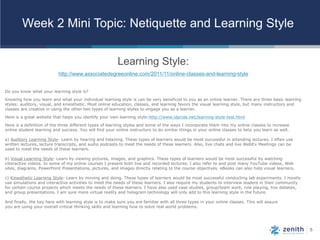 5
Week 2 Mini Topic: Netiquette and Learning Style
Learning Style:0
http://www.associatedegreeonline.com/2011/11/online-classes-and-learning-style
Do you know what your learning style is?
Knowing how you learn and what your individual learning style is can be very beneficial to you as an online learner. There are three basic learning
styles: auditory, visual, and kinesthetic. Most online education, classes, and learning favors the visual learning style, but many instructors and
classes are creative in using the other two types of learning styles to engage you as a learner.
Here is a great website that helps you identify your own learning style:http://www.ldpride.net/learning-style-test.html
Here is a definition of the three different types of learning styles and some of the ways I incorporate them into my online classes to increase
online student learning and success. You will find your online instructors to do similar things in your online classes to help you learn as well.
a) Auditory Learning Style- Learn by hearing and listening. These types of learners would be most successful in attending lectures. I often use
written lectures, lecture transcripts, and audio podcasts to meet the needs of these learners. Also, live chats and live WebEx Meetings can be
used to meet the needs of these learners.
b) Visual Learning Style- Learn by viewing pictures, images, and graphics. These types of learners would be most successful by watching
interactive videos. In some of my online courses I present both live and recorded lectures. I also refer to and post many YouTube videos, Web
sites, diagrams, PowerPoint Presentations, pictures, and images directly relating to the course objectives. eBooks can also help visual learners.
c) Kinesthetic Learning Style- Learn by moving and doing. These types of learners would be most successful conducting lab experiments. I mostly
use simulations and interactive activities to meet the needs of these learners. I also require my students to interview leaders in their community
for certain course projects which meets the needs of these learners. I have also used case studies, group/team work, role playing, live debates,
and group presentations. I am sure more virtual reality and hologram technology will only add to this learning style in the future.
And finally, the key here with learning style is to make sure you are familiar with all three types in your online classes. This will assure
you are using your overall critical thinking skills and learning how to solve real world problems.
 