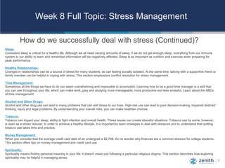 7
Week 8 Full Topic: Stress Management
How do we successfully deal with stress (Continued)?
Sleep:
Consistent sleep is critical for a healthy life. Although we all need varying amounts of sleep, if we do not get enough sleep, everything from our immune
system to our ability to learn and remember information will be negatively affected. Sleep is as important as nutrition and exercise when preparing for
peak performance.
Healthy Relationships:
Changes in relationships can be a source of stress for many students, as can feeling socially isolated. At the same time, talking with a supportive friend or
family member can be helpful in coping with stress. This section emphasizes conflict resolution for stress management.
Time Management:
Sometimes all the things we have to do can seem overwhelming and impossible to accomplish. Learning how to be a good time manager is a skill that
you can use throughout your life, which can make work, play and studying more manageable, more productive and less stressful. Learn about the ABCs
of time management.
Alcohol and Other Drugs:
Alcohol and other drug use can lead to many problems that can add stress to our lives. High-risk use can lead to poor decision-making, impaired abstract
thinking, injury and legal problems. By understanding your overall risks, you can make healthier choices.
Tobacco:
Tobacco can impact your sleep, ability to fight infection and overall health. These issues can create stressful situations. Tobacco use by some, however,
is seen as a stress reducer. In order to achieve a healthy lifestyle, it is important to learn strategies to deal with stressors and to understand that quitting
tobacco use takes time and practice.
Money Management:
When you consider that the average credit card debt of an undergrad is $2,748, it's no wonder why finances are a common stressor for college students.
This section offers tips on money management and credit card use.
Spirituality:
Spirituality means finding personal meaning in your life; it doesn't mean just following a particular religious dogma. This section describes how exploring
spirituality may be helpful in managing stress.
 