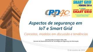 Conceitos, modelos em discussão e tendências
Aspectos de segurança em
IoT e Smart Grid
19 de outubro de 2016
José Reynaldo Formigoni Filho, MSc
Gerente de Desenvolvimento de Tecnologias de Segurança da Informação
 