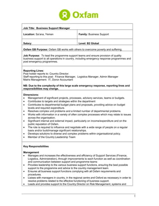 Job Title: Business Support Manager
Location: Sa’ana, Yemen Family: Business Support
Salary: Level: B2 Global
Oxfam GB Purpose: Oxfam GB works with others to overcome poverty and suffering.
Job Purpose: To lead the programme support teams and ensure provision of quality
business support to all operations in country, including emergency response programmes and
post emergency programmes.
Reporting Lines:
Post holder reports to: Country Director.
Staff reporting to this post: Finance Manager, Logistics Manager, Admin Manager
Matrix Management: IT, Donor Accountant
NB: Due to the complexity of this large scale emergency response, reporting lines and
responsibilities may change.
Dimensions:
• Management of significant projects, processes, advisory services, teams or budgets.
• Contributes to targets and strategies within the department
• Contributes to departmental budget plans and proposals, providing advice on budget
levels and required expenditure.
• Resolves complex unit problems and a limited number of departmental problems.
• Works with information in a variety of often complex processes which may relate to issues
across the organisation.
• Significant internal and external impact, particularly on income/expenditure and on the
public reputation of Oxfam.
• The role is required to influence and negotiate with a wide range of people on a regular
basis and/or build/manage significant relationships.
• Develops solutions to diverse and complex problems within organisational policy.
• Member of the Country Leadership Team
Key Responsibilities
Management
• Manages and increases the effectiveness and efficiency of Support Services (Finance,
Logistics, Administration), through improvements to each function as well as coordination
and communication between support and programme teams
• Provides leadership to the various business support functions, ensuring the best possible
support to the programme and advice to the country management team.
• Ensures all business support functions complying with all Oxfam requirements and
procedures.
• Liaises with managers in country, in the regional centre and Oxford as necessary in order to
resolve problems related to the effective functioning of business support.
• Leads and provides support to the Country Director on Risk Management, systems and
1
 