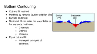 Bottom Contouring
● Cut and fill method
● Modified by removal (cut) or addition (fill)
● Surface sediment
● Sediment fill can raise the water table in
flat wetlands that have:
○ Channels
○ Ditches
○ Streams
● Equal cut and fill
○ No export or import of
sediment
 