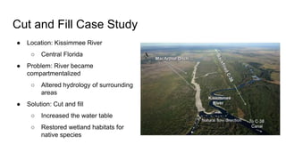 Cut and Fill Case Study
● Location: Kissimmee River
○ Central Florida
● Problem: River became
compartmentalized
○ Altered hydrology of surrounding
areas
● Solution: Cut and fill
○ Increased the water table
○ Restored wetland habitats for
native species
 