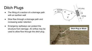 Ditch Plugs
● The filling of a section of a drainage path
with an earthen wall
● Slow flow through a drainage path and
increasing water retention
● Emergency spillways can protect the
structure from damage. An orifice may be
used to allow flow through the ditch plug
 