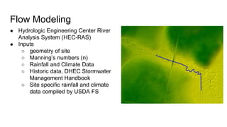 Flow Modeling
● Hydrologic Engineering Center River
Analysis System (HEC-RAS)
● Inputs
○ geometry of site
○ Manning’s numbers (n)
○ Rainfall and Climate Data
○ Historic data, DHEC Stormwater
Management Handbook
○ Site specific rainfall and climate
data compiled by USDA FS
 