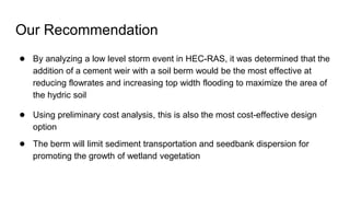 Our Recommendation
● By analyzing a low level storm event in HEC-RAS, it was determined that the
addition of a cement weir with a soil berm would be the most effective at
reducing flowrates and increasing top width flooding to maximize the area of
the hydric soil
● Using preliminary cost analysis, this is also the most cost-effective design
option
● The berm will limit sediment transportation and seedbank dispersion for
promoting the growth of wetland vegetation
 